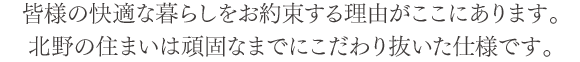 皆様の快適な暮らしをお約束する理由がここにあります。北野の住まいは頑固なまでにこだわり抜いた仕様です。