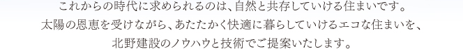 これからの時代に求められるのは、自然と共存していける住まいです。太陽の恩恵を受けながら、あたたかく快適に暮らしていけるエコな住まいを、北野建設のノウハウと技術でご提案いたします。