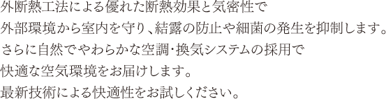 外断熱工法による優れた熱効果と気密性で外部環境から室内を守り、結露の防止や細菌の発生を抑制します。さらに自然でやわらかな空調・換気システムの採用で快適な空気環境をお届けします。最新技術による快適性をお試しください。