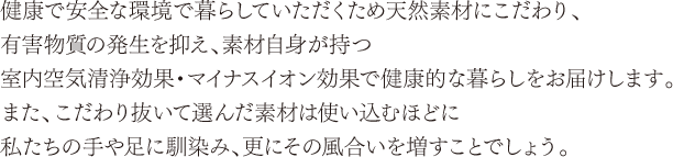 健康で安全な環境で暮らしていただくため天然素材にこだわり、有害物質の発生を抑え、素材自身が持つ室内空気清浄効果・マイナスイオン効果で健康的な暮らしをお届けします。また、こだわり抜いて選んだ素材は使い込むほどに私たちの手や足に馴染み、更にその風合いを増すことでしょう。