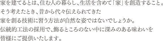 家を建てるとは、住む人の暮らし、生活を含め「家」を創造すること。そう考えたとき、昔から代々伝えられてきた家を創る技術に習う方法が自然な姿ではないでしょうか。伝統的工法の採用で、飾るところのない中に深みのある味わいを皆様にご提供いたします。